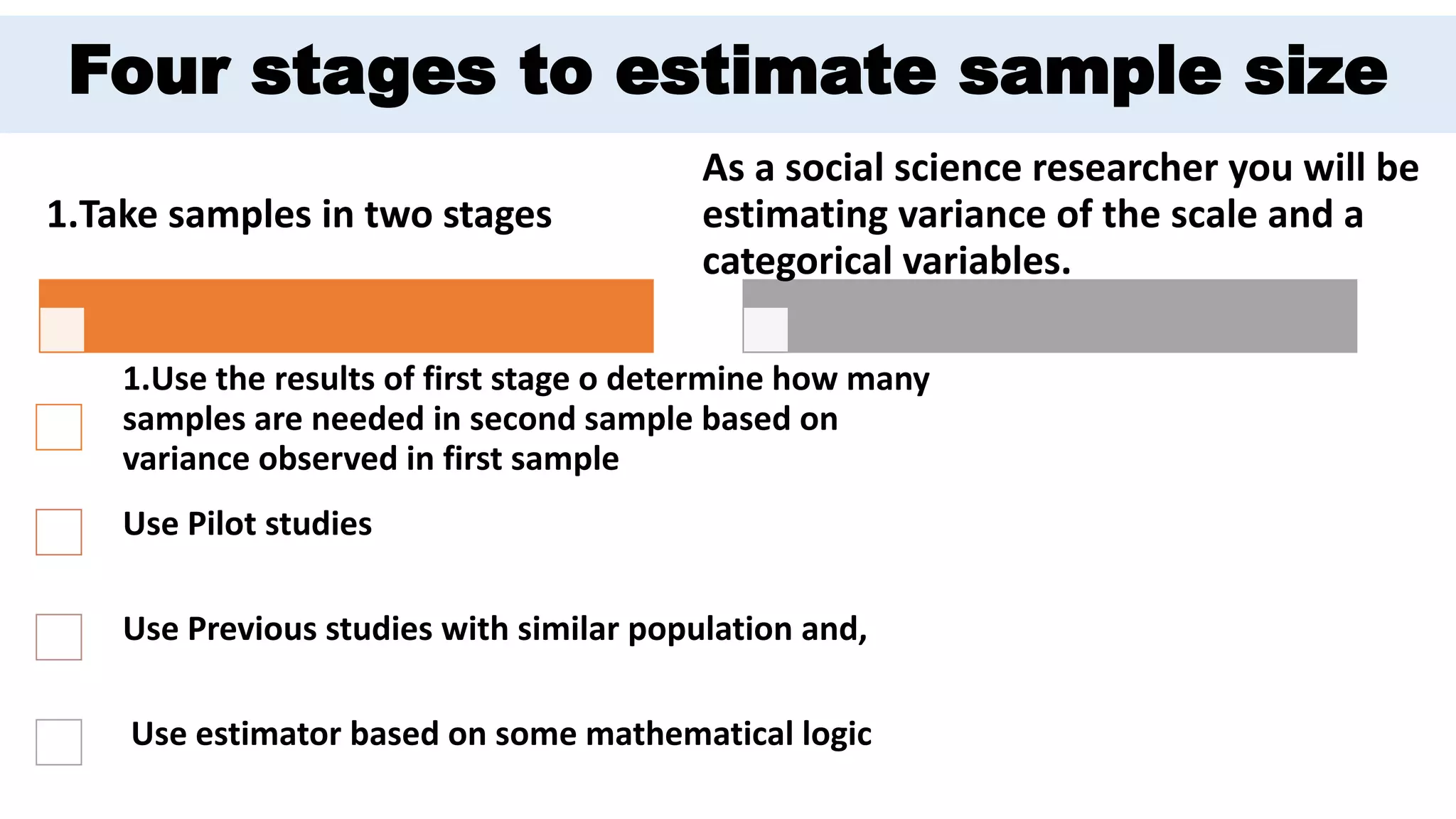Four stages to estimate sample size
1.Take samples in two stages
1.Use the results of first stage o determine how many
samples are needed in second sample based on
variance observed in first sample
Use Pilot studies
Use Previous studies with similar population and,
Use estimator based on some mathematical logic
As a social science researcher you will be
estimating variance of the scale and a
categorical variables.
 