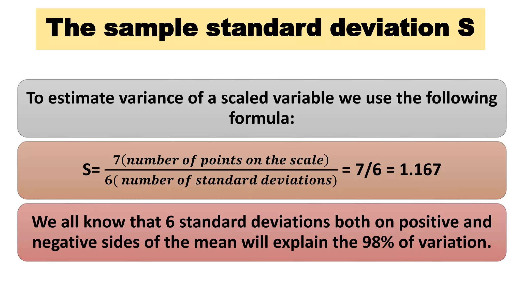 The sample standard deviation S
To estimate variance of a scaled variable we use the following
formula:
S=
𝟕 𝒏𝒖𝒎𝒃𝒆𝒓 𝒐𝒇 𝒑𝒐𝒊𝒏𝒕𝒔 𝒐𝒏 𝒕𝒉𝒆 𝒔𝒄𝒂𝒍𝒆
𝟔( 𝒏𝒖𝒎𝒃𝒆𝒓 𝒐𝒇 𝒔𝒕𝒂𝒏𝒅𝒂𝒓𝒅 𝒅𝒆𝒗𝒊𝒂𝒕𝒊𝒐𝒏𝒔)
= 7/6 = 1.167
We all know that 6 standard deviations both on positive and
negative sides of the mean will explain the 98% of variation.
 