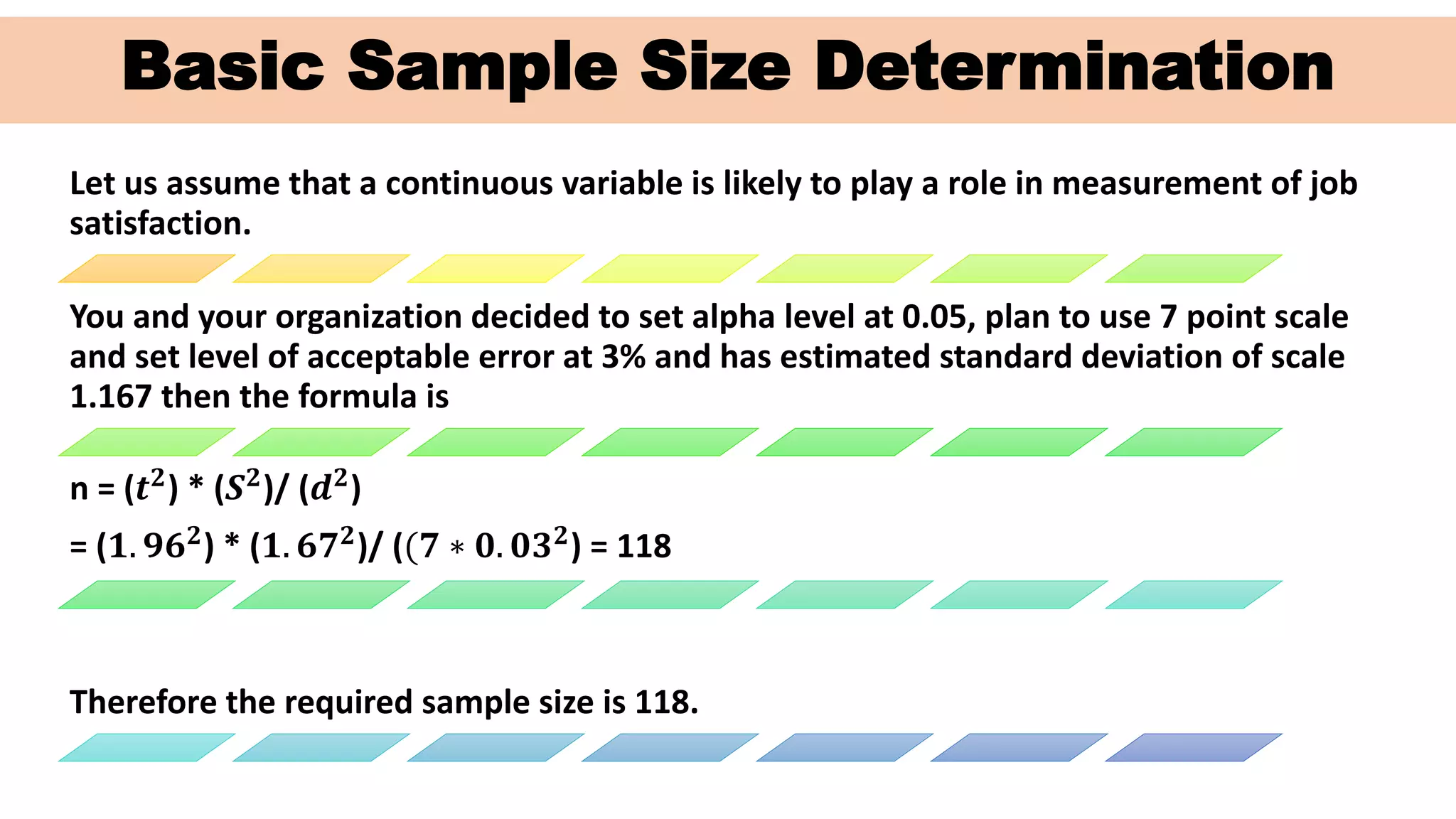 Basic Sample Size Determination
Let us assume that a continuous variable is likely to play a role in measurement of job
satisfaction.
You and your organization decided to set alpha level at 0.05, plan to use 7 point scale
and set level of acceptable error at 3% and has estimated standard deviation of scale
1.167 then the formula is
n = (𝒕 𝟐) * (𝑺 𝟐)/ (𝒅 𝟐)
= (𝟏. 𝟗𝟔 𝟐) * (𝟏. 𝟔𝟕 𝟐)/ ((𝟕 ∗ 𝟎. 𝟎𝟑 𝟐) = 118
Therefore the required sample size is 118.
 