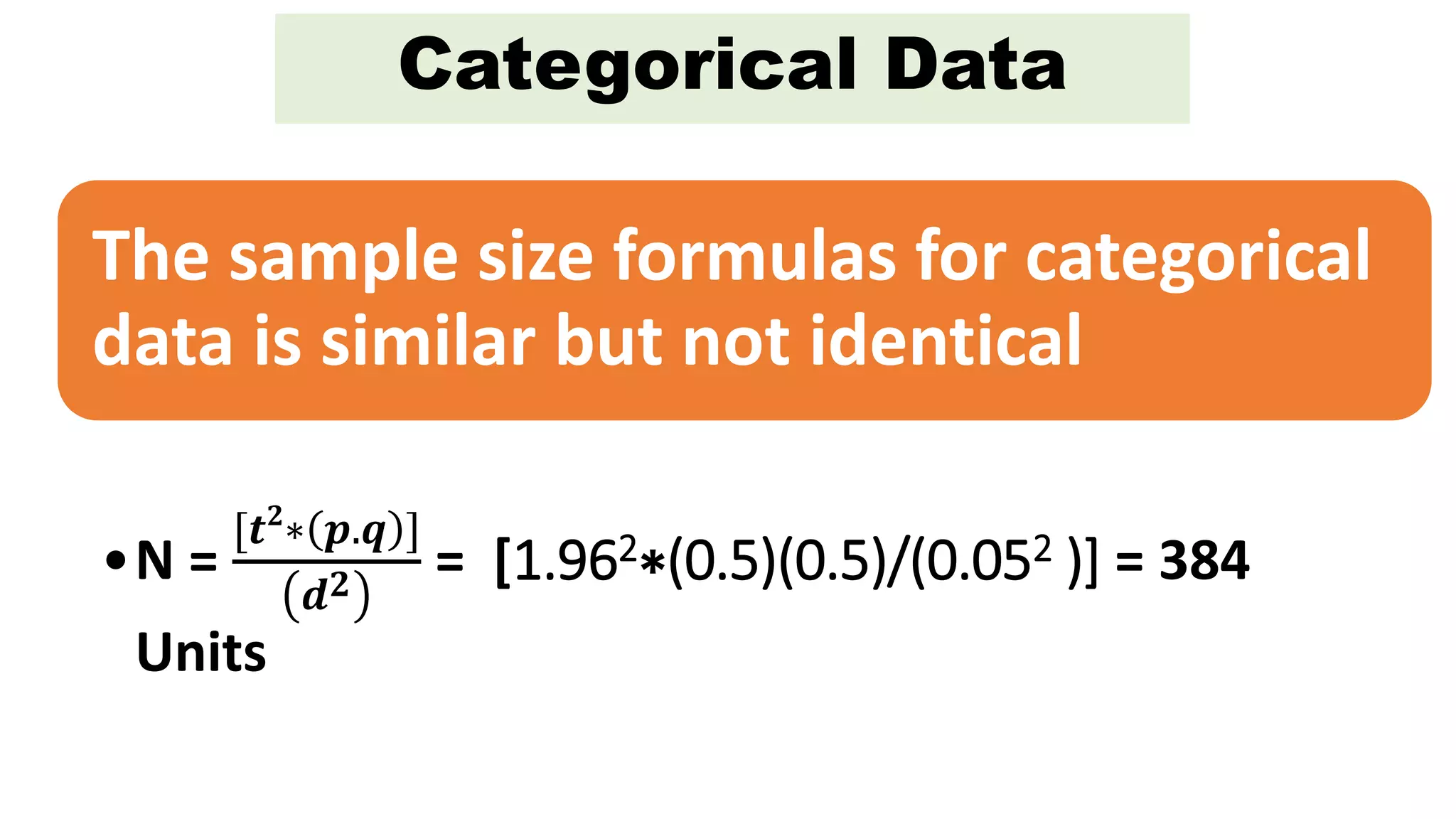 Categorical Data
The sample size formulas for categorical
data is similar but not identical
•N =
[𝒕 𝟐
∗ 𝒑.𝒒 ]
𝒅 𝟐 = [1.962∗(0.5)(0.5)/(0.052 )] = 384
Units
 