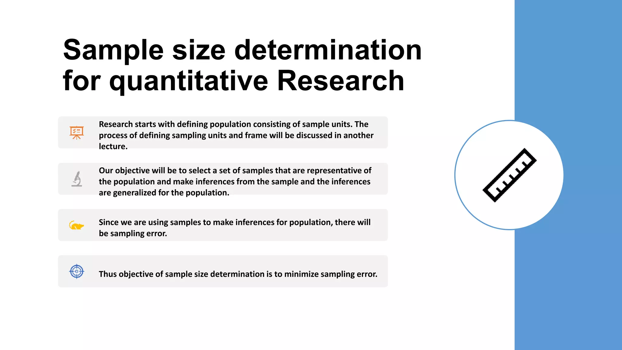 Sample size determination
for quantitative Research
Research starts with defining population consisting of sample units. The
process of defining sampling units and frame will be discussed in another
lecture.
Our objective will be to select a set of samples that are representative of
the population and make inferences from the sample and the inferences
are generalized for the population.
Since we are using samples to make inferences for population, there will
be sampling error.
Thus objective of sample size determination is to minimize sampling error.
 