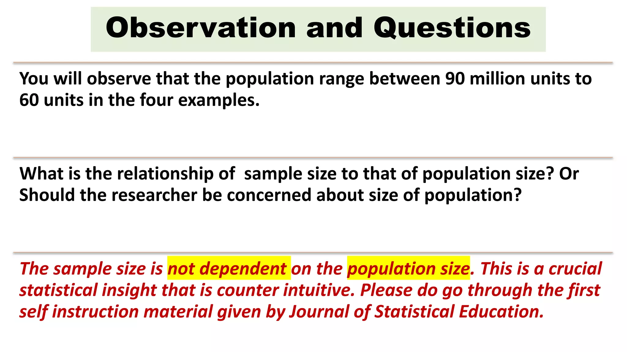 You will observe that the population range between 90 million units to
60 units in the four examples.
What is the relationship of sample size to that of population size? Or
Should the researcher be concerned about size of population?
The sample size is not dependent on the population size. This is a crucial
statistical insight that is counter intuitive. Please do go through the first
self instruction material given by Journal of Statistical Education.
Observation and Questions
 