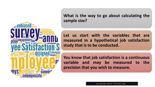 What is the way to go about calculating the
sample size?
Let us start with the variables that are
measured in a hypothetical job satisfaction
study that is to be conducted.
You know that job satisfaction is a continuous
variable and may be measured to the
precision that you wish to measure.
This Photo by Unknown Author is licensed under CC BY-NC-ND
 
