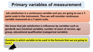 Primary variables of measurement
Job satisfaction is a continuous variable and you are going to use a 7-
point scale in the instrument. Thus we will consider continuous
variable measured on a 7-point scale.
We know that job satisfaction is influences by variables such as
gender& race (nominal variable), number of years of service, age
group, educational qualification (categorical variable).
Question is which variable to be used in the formula that we are going to
form?
 