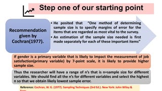 Step one of our starting point
• He posited that “One method of determining
sample size is to specify margins of error for the
items that are regarded as most vital to the survey.
• An estimation of the sample size needed is first
made separately for each of these important items”
Recommendation
given by
Cochran(1977).
Reference: Cochran, W. G. (1977). Sampling Techniques (3rd Ed.). New York: John Wiley &
If gender is a primary variable that is likely to impact the measurement of job
satisfaction(primary variable) by 7-point scale, it is likely to provide higher
sample size.
Thus the researcher will have a range of n’s that is n=sample size for different
variables. We should find all the n’s for different variables and select the highest
n so that we obtain likely lowest sample error.
 