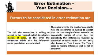 Error Estimation –
Your Decision….
Factors to be considered in error estimation are
The risk the researcher is willing to
accept in the research which is called as
margin of error, or the error the
researcher thinks that his inferences
about population are estimated.
The alpha level is the level of acceptable
risk the researcher is willing to accept
that the true margin of error exceeds the
acceptable margin of error; i.e., the
probability that differences revealed by
statistical analyses really do not exist;
also known as Type I error. The Type I
error is making inference that is not in
existence.
 