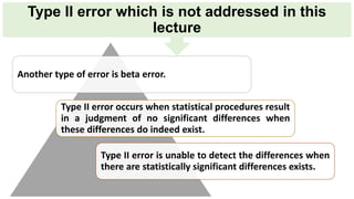 Type II error which is not addressed in this
lecture
Another type of error is beta error.
Type II error occurs when statistical procedures result
in a judgment of no significant differences when
these differences do indeed exist.
Type II error is unable to detect the differences when
there are statistically significant differences exists.
 