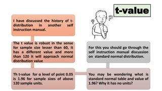 I have discussed the history of t-
distribution in another self
instruction manual.
The t value is robust in the sense
for sample size lesser than 60, it
has a different value and more
than 120 it will approach normal
distribution value
Th t-value for α level of point 0.05
is 1.96 for sample sizes of above
120 sample units.
You may be wondering what is
standard normal table and value of
1.96? Why it has no units?
For this you should go through the
self instruction manual discussion
on standard normal distribution.
t-value
 