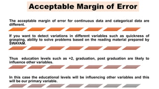 The acceptable margin of error for continuous data and categorical data are
different.
If you want to detect variations in different variables such as quickness of
grasping, ability to solve problems based on the reading material prepared by
SWAYAM.
Thus education levels such as +2, graduation, post graduation are likely to
influence other variables.
In this case the educational levels will be influencing other variables and this
will be our primary variable.
Acceptable Margin of Error
 