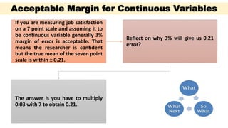 Continuous
data
If you are measuring job satisfaction
on a 7 point scale and assuming it to
be continuous variable generally 3%
margin of error is acceptable. That
means the researcher is confident
but the true mean of the seven point
scale is within ± 0.21.
Reflect on why 3% will give us 0.21
error?
The answer is you have to multiply
0.03 with 7 to obtain 0.21.
Acceptable Margin for Continuous Variables
 
