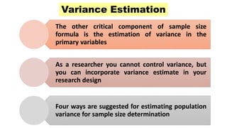 The other critical component of sample size
formula is the estimation of variance in the
primary variables
As a researcher you cannot control variance, but
you can incorporate variance estimate in your
research design
Four ways are suggested for estimating population
variance for sample size determination
Variance Estimation
 