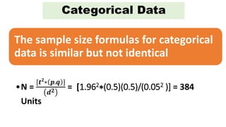 Categorical Data
The sample size formulas for categorical
data is similar but not identical
•N =
[𝒕 𝟐
∗ 𝒑.𝒒 ]
𝒅 𝟐 = [1.962∗(0.5)(0.5)/(0.052 )] = 384
Units
 
