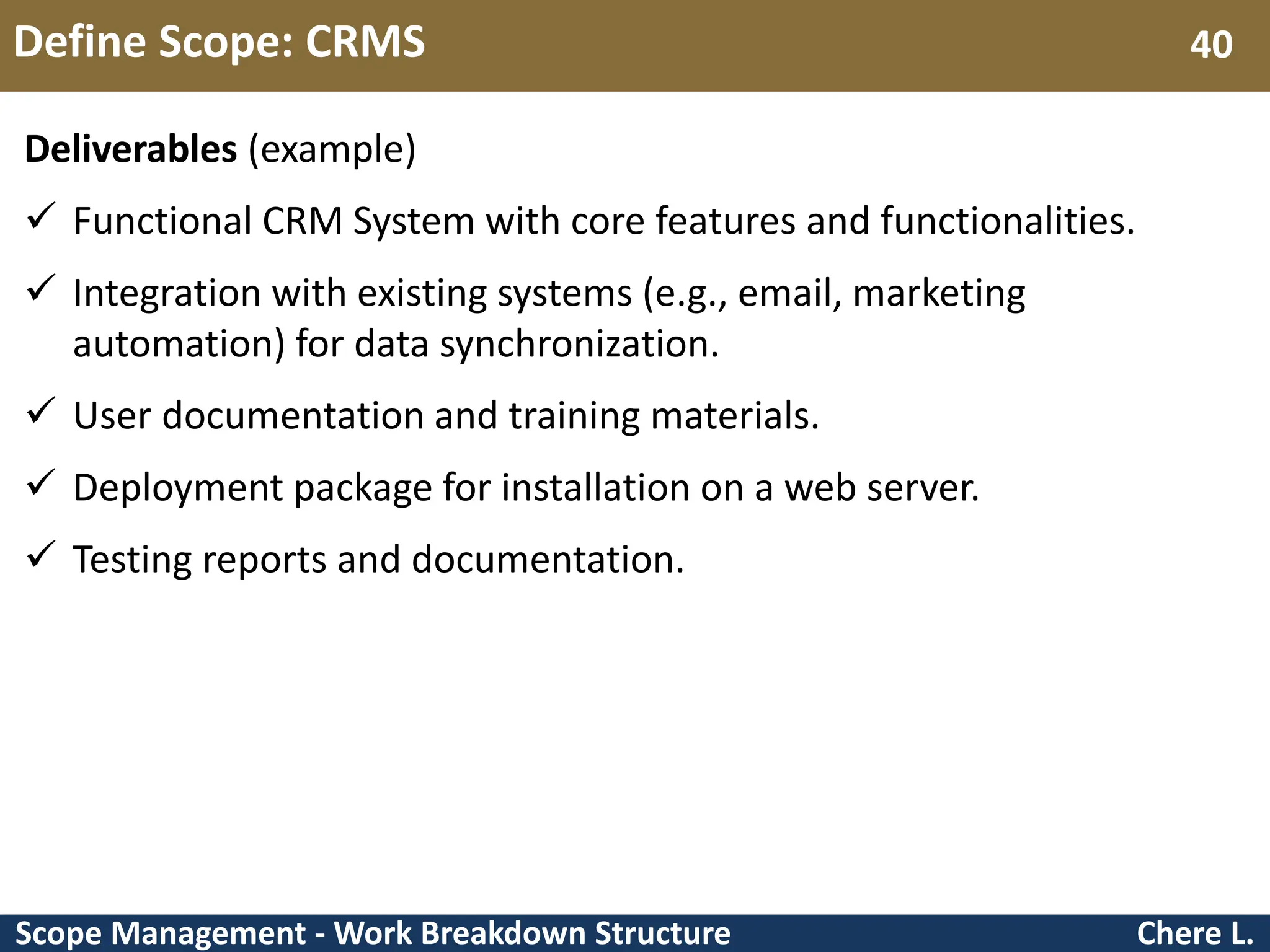 Scope Management - Work Breakdown Structure Define Scope: CRMS Chere L. 40 Deliverables (example)  Functional CRM System with core features and functionalities.  Integration with existing systems (e.g., email, marketing automation) for data synchronization.  User documentation and training materials.  Deployment package for installation on a web server.  Testing reports and documentation. 