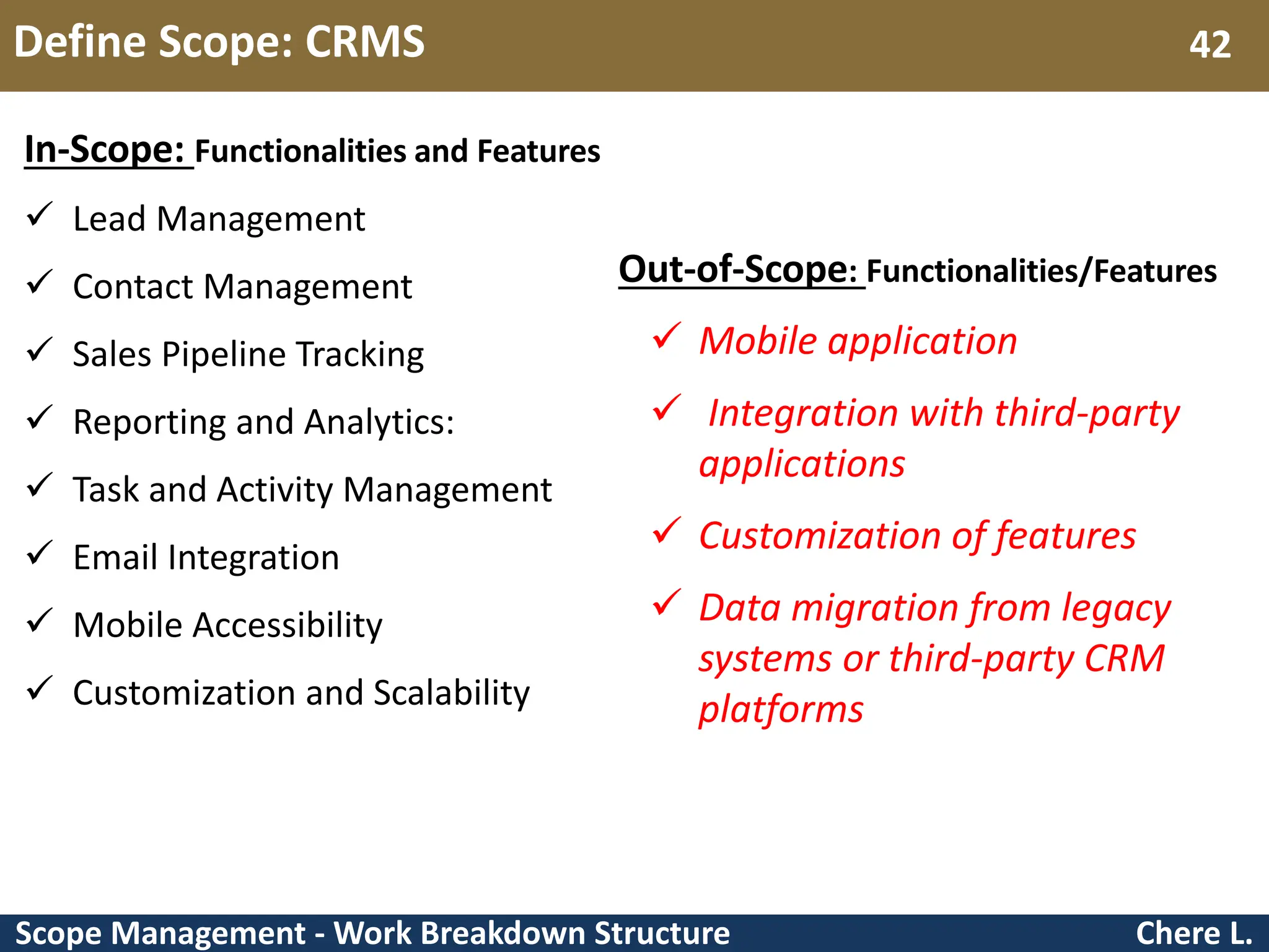Scope Management - Work Breakdown Structure Define Scope: CRMS Chere L. 42 In-Scope: Functionalities and Features  Lead Management  Contact Management  Sales Pipeline Tracking  Reporting and Analytics:  Task and Activity Management  Email Integration  Mobile Accessibility  Customization and Scalability Out-of-Scope: Functionalities/Features  Mobile application  Integration with third-party applications  Customization of features  Data migration from legacy systems or third-party CRM platforms 
