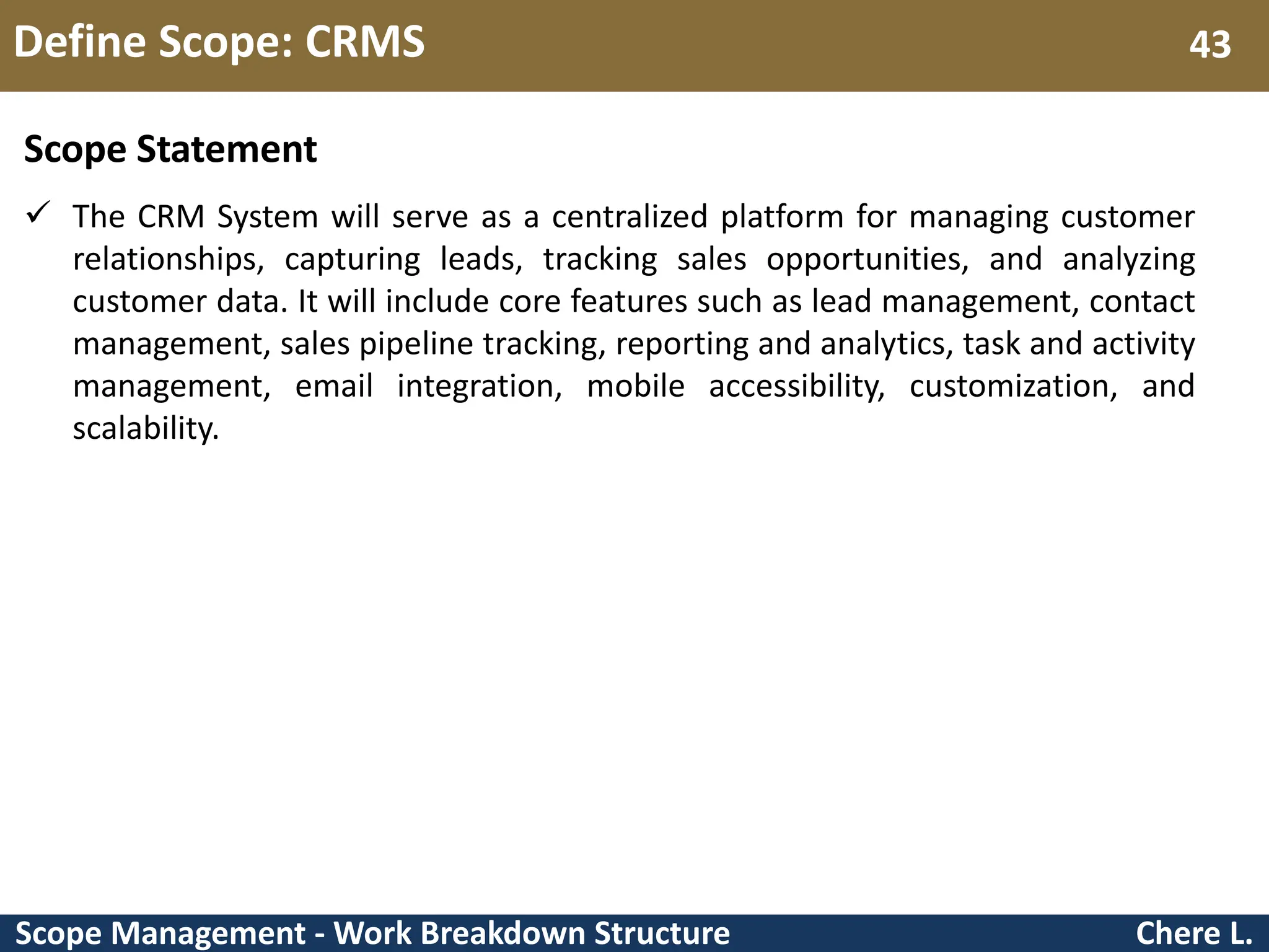 Scope Management - Work Breakdown Structure Define Scope: CRMS Chere L. 43 Scope Statement  The CRM System will serve as a centralized platform for managing customer relationships, capturing leads, tracking sales opportunities, and analyzing customer data. It will include core features such as lead management, contact management, sales pipeline tracking, reporting and analytics, task and activity management, email integration, mobile accessibility, customization, and scalability. 
