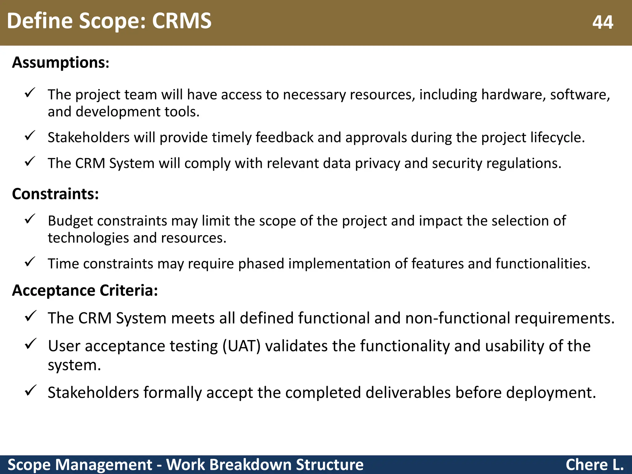 Scope Management - Work Breakdown Structure Define Scope: CRMS Chere L. 44 Assumptions:  The project team will have access to necessary resources, including hardware, software, and development tools.  Stakeholders will provide timely feedback and approvals during the project lifecycle.  The CRM System will comply with relevant data privacy and security regulations. Constraints:  Budget constraints may limit the scope of the project and impact the selection of technologies and resources.  Time constraints may require phased implementation of features and functionalities. Acceptance Criteria:  The CRM System meets all defined functional and non-functional requirements.  User acceptance testing (UAT) validates the functionality and usability of the system.  Stakeholders formally accept the completed deliverables before deployment. 