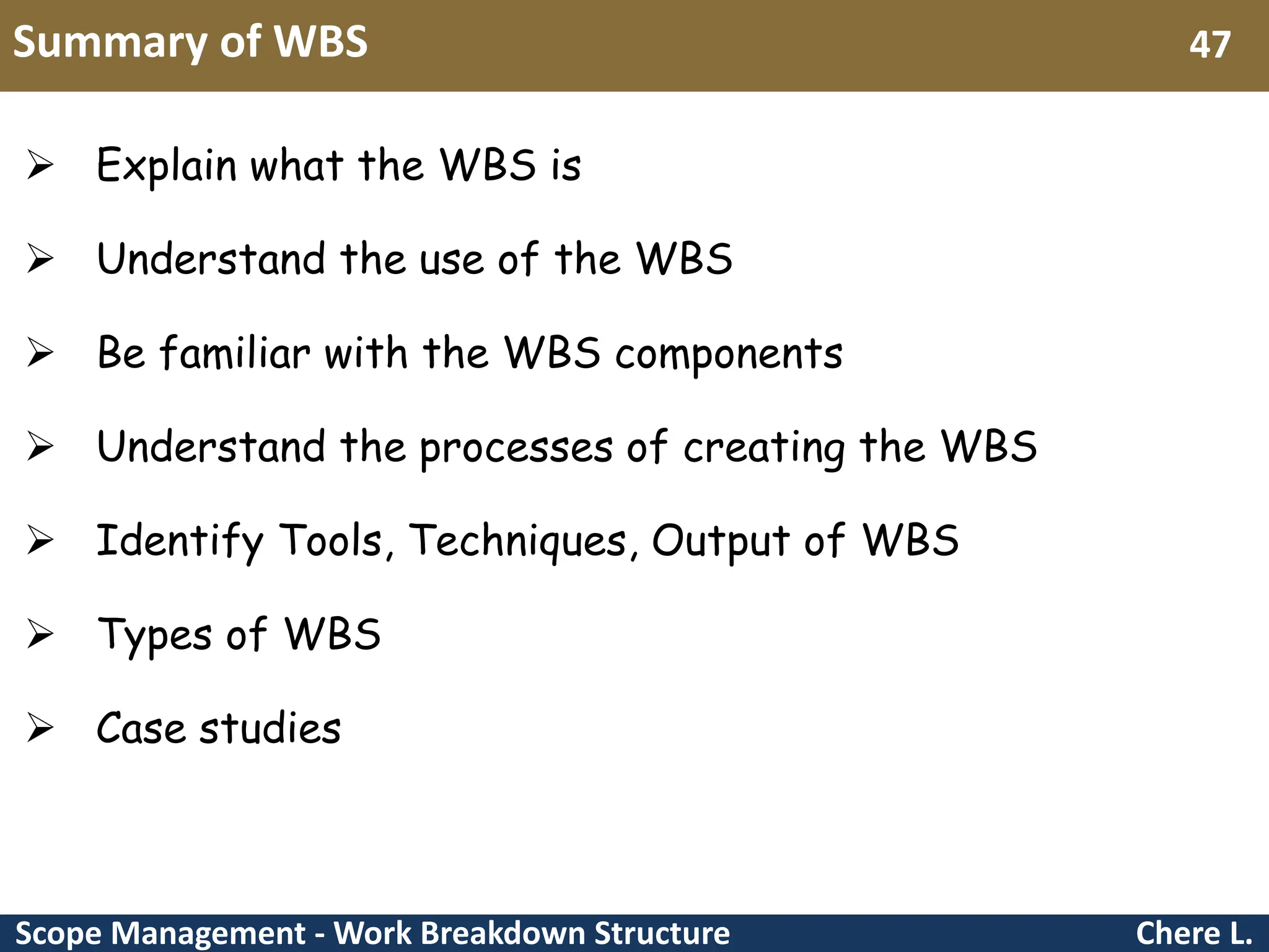 Scope Management - Work Breakdown Structure Summary of WBS Chere L. 47  Explain what the WBS is  Understand the use of the WBS  Be familiar with the WBS components  Understand the processes of creating the WBS  Identify Tools, Techniques, Output of WBS  Types of WBS  Case studies 