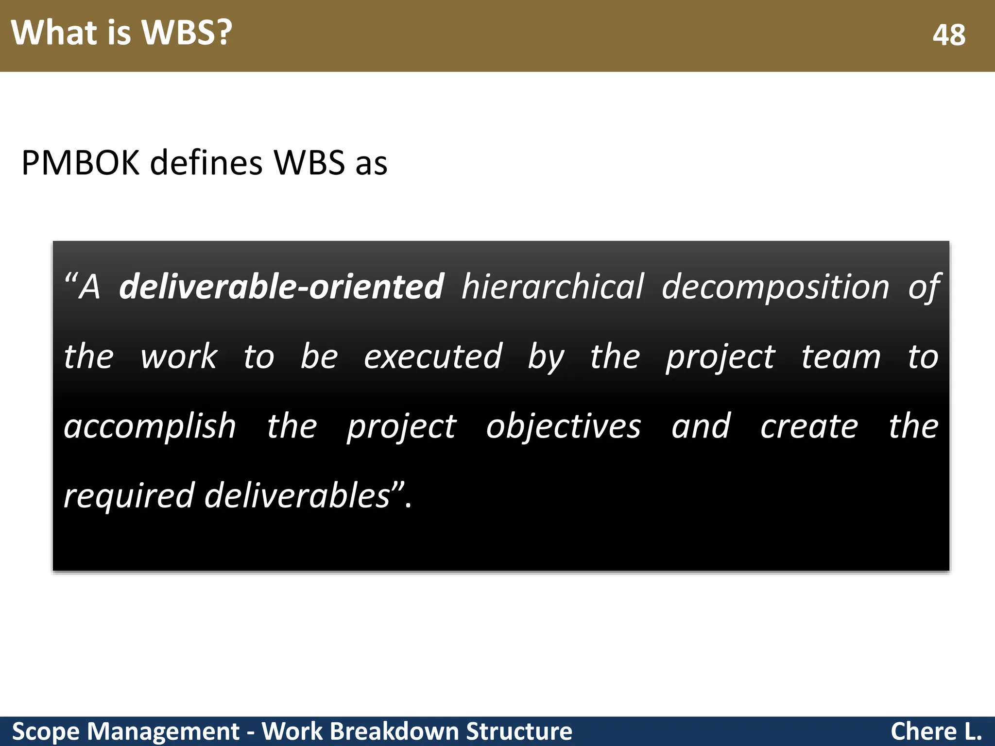 Scope Management - Work Breakdown Structure What is WBS? Chere L. 48 PMBOK defines WBS as “A deliverable-oriented hierarchical decomposition of the work to be executed by the project team to accomplish the project objectives and create the required deliverables”. 