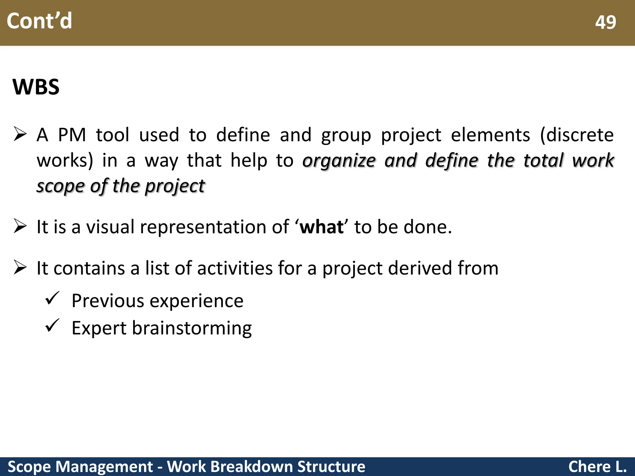 Scope Management - Work Breakdown Structure Cont’d Chere L. 49 WBS  A PM tool used to define and group project elements (discrete works) in a way that help to organize and define the total work scope of the project  It is a visual representation of ‘what’ to be done.  It contains a list of activities for a project derived from  Previous experience  Expert brainstorming 