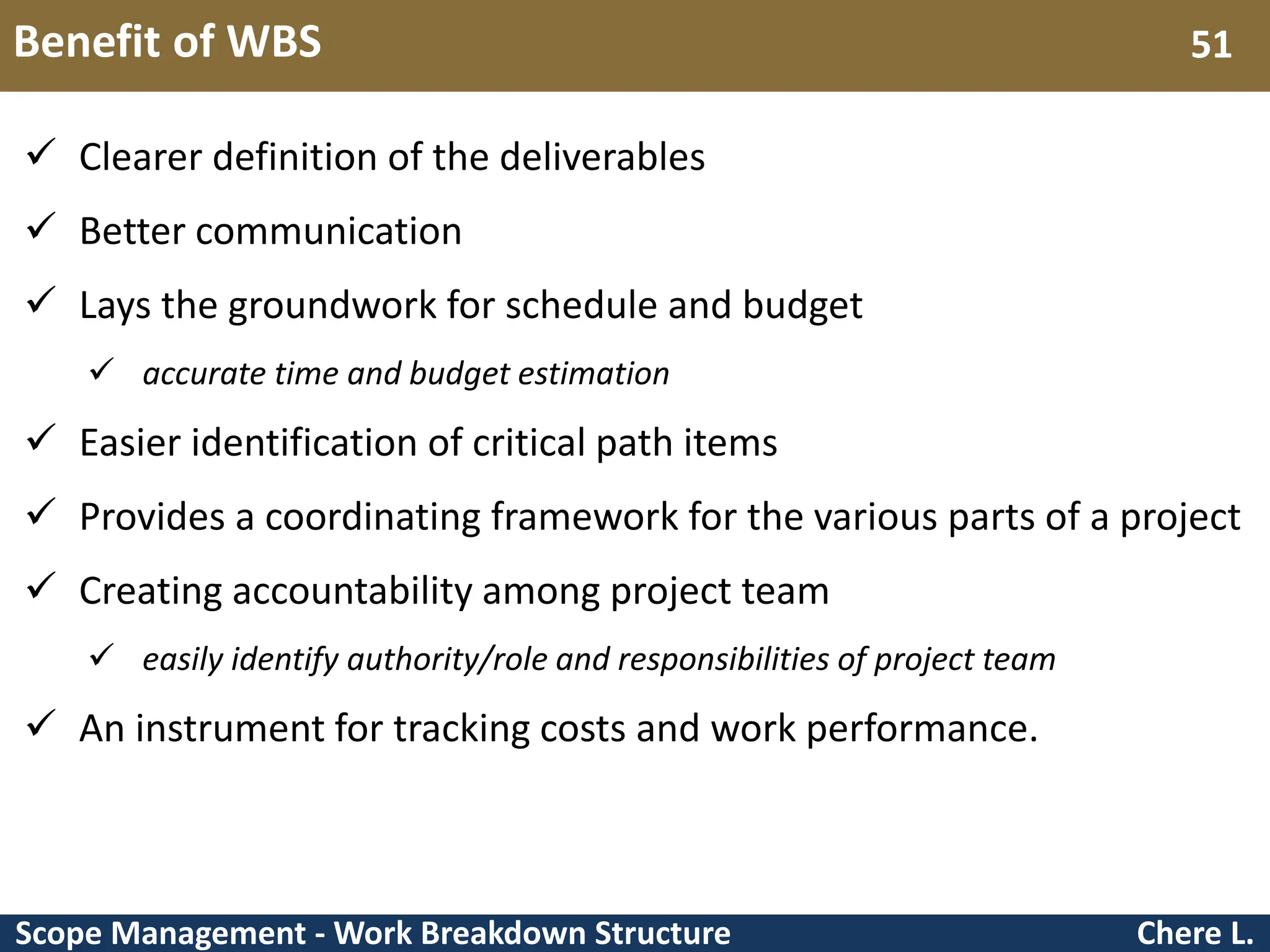 Scope Management - Work Breakdown Structure Benefit of WBS Chere L. 51  Clearer definition of the deliverables  Better communication  Lays the groundwork for schedule and budget  accurate time and budget estimation  Easier identification of critical path items  Provides a coordinating framework for the various parts of a project  Creating accountability among project team  easily identify authority/role and responsibilities of project team  An instrument for tracking costs and work performance. 