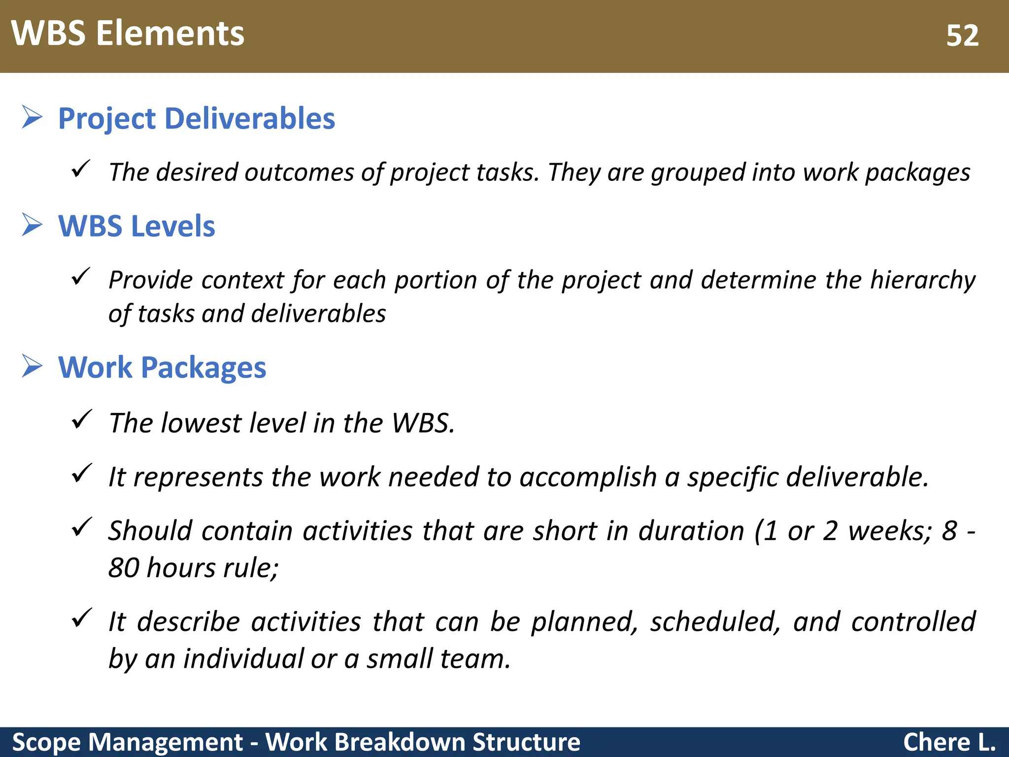 Scope Management - Work Breakdown Structure WBS Elements Chere L. 52  Project Deliverables  The desired outcomes of project tasks. They are grouped into work packages  WBS Levels  Provide context for each portion of the project and determine the hierarchy of tasks and deliverables  Work Packages  The lowest level in the WBS.  It represents the work needed to accomplish a specific deliverable.  Should contain activities that are short in duration (1 or 2 weeks; 8 - 80 hours rule;  It describe activities that can be planned, scheduled, and controlled by an individual or a small team. 
