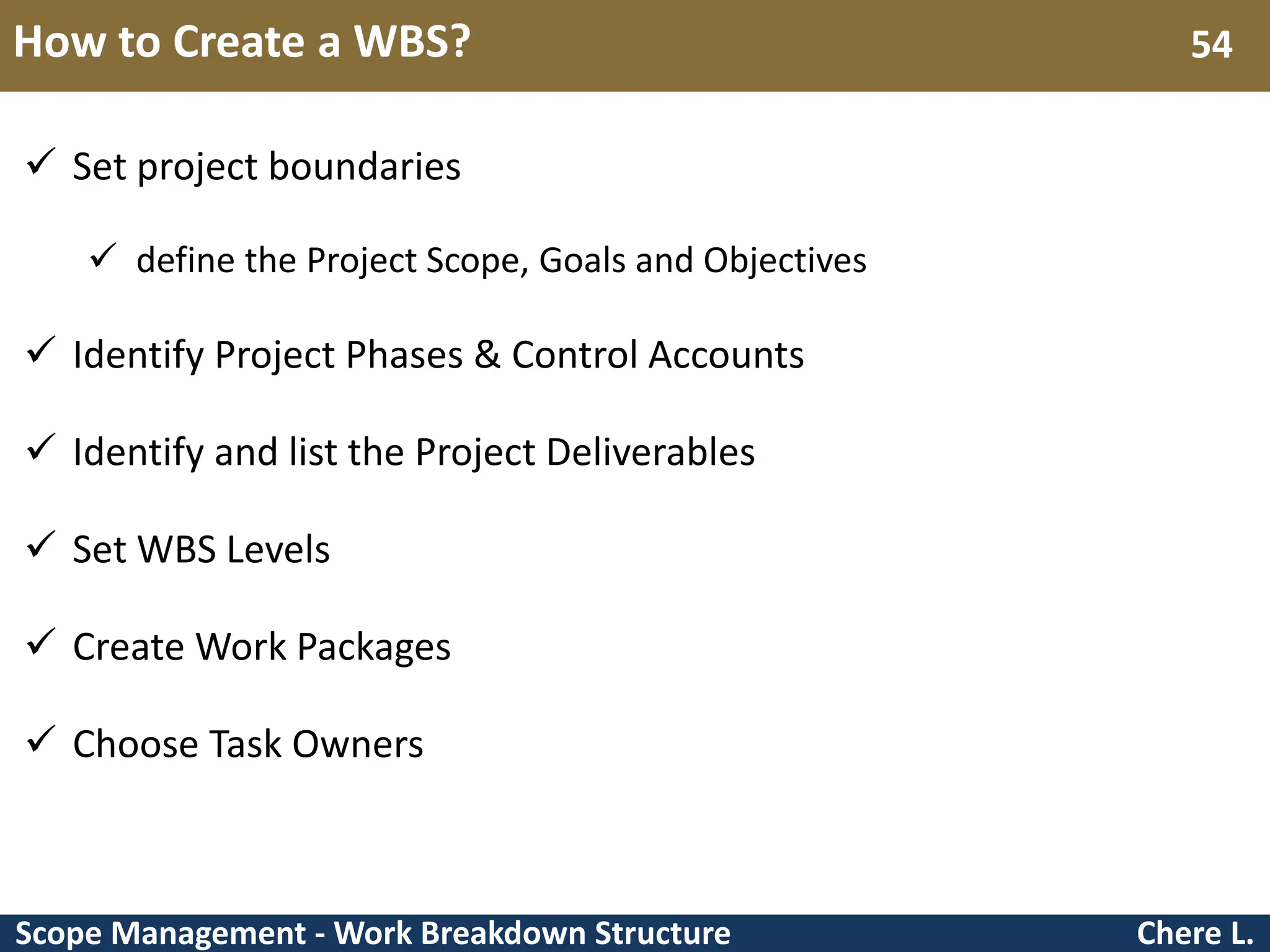 Scope Management - Work Breakdown Structure How to Create a WBS? Chere L. 54  Set project boundaries  define the Project Scope, Goals and Objectives  Identify Project Phases & Control Accounts  Identify and list the Project Deliverables  Set WBS Levels  Create Work Packages  Choose Task Owners 