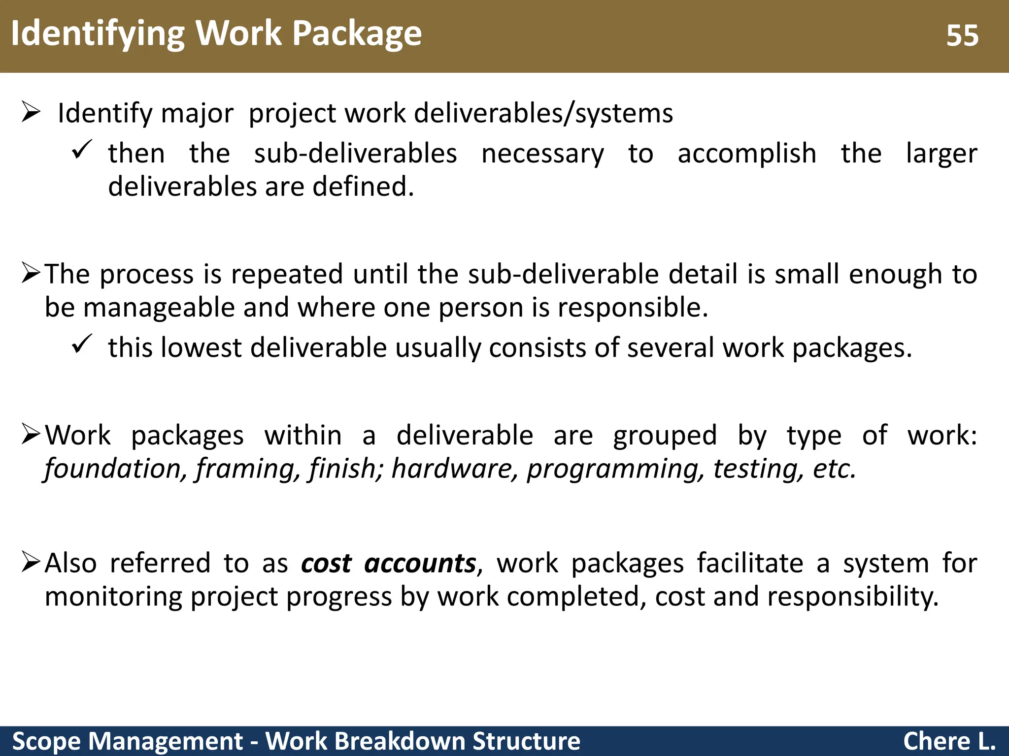 Scope Management - Work Breakdown Structure Identifying Work Package Chere L. 55  Identify major project work deliverables/systems  then the sub-deliverables necessary to accomplish the larger deliverables are defined. The process is repeated until the sub-deliverable detail is small enough to be manageable and where one person is responsible.  this lowest deliverable usually consists of several work packages. Work packages within a deliverable are grouped by type of work: foundation, framing, finish; hardware, programming, testing, etc. Also referred to as cost accounts, work packages facilitate a system for monitoring project progress by work completed, cost and responsibility. 