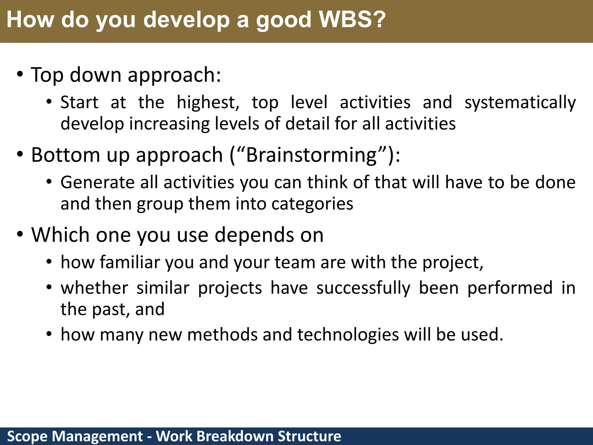 Scope Management - Work Breakdown Structure How do you develop a good WBS? • Top down approach: • Start at the highest, top level activities and systematically develop increasing levels of detail for all activities • Bottom up approach (“Brainstorming”): • Generate all activities you can think of that will have to be done and then group them into categories • Which one you use depends on • how familiar you and your team are with the project, • whether similar projects have successfully been performed in the past, and • how many new methods and technologies will be used. 