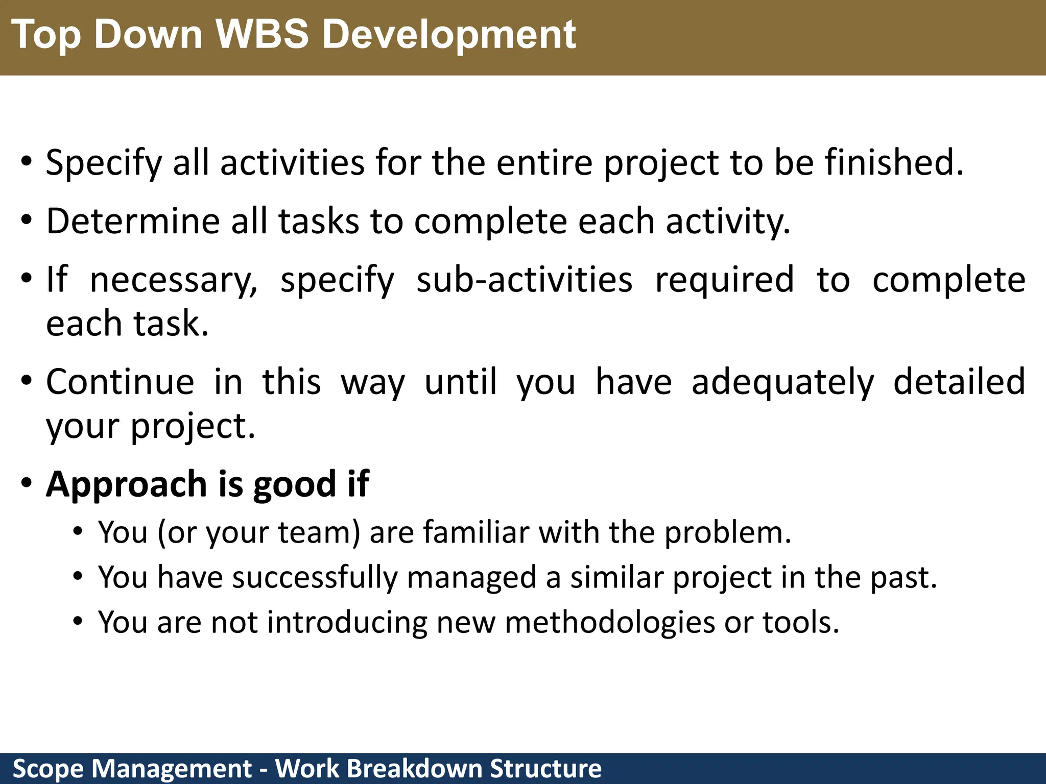 Scope Management - Work Breakdown Structure Top Down WBS Development • Specify all activities for the entire project to be finished. • Determine all tasks to complete each activity. • If necessary, specify sub-activities required to complete each task. • Continue in this way until you have adequately detailed your project. • Approach is good if • You (or your team) are familiar with the problem. • You have successfully managed a similar project in the past. • You are not introducing new methodologies or tools. 