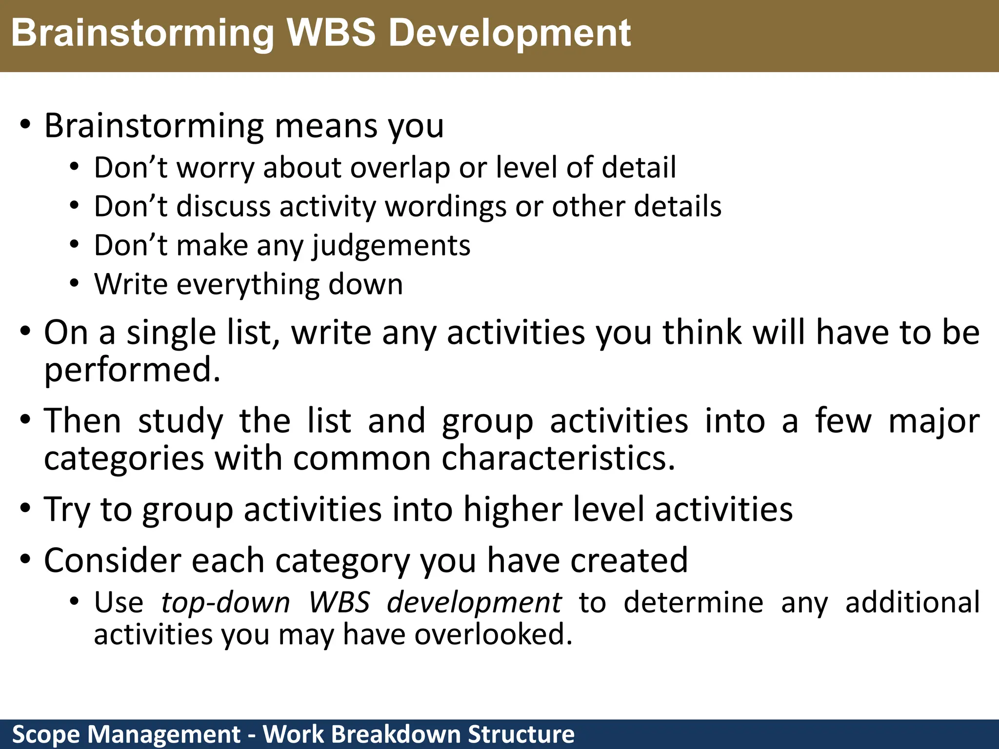 Scope Management - Work Breakdown Structure Brainstorming WBS Development • Brainstorming means you • Don’t worry about overlap or level of detail • Don’t discuss activity wordings or other details • Don’t make any judgements • Write everything down • On a single list, write any activities you think will have to be performed. • Then study the list and group activities into a few major categories with common characteristics. • Try to group activities into higher level activities • Consider each category you have created • Use top-down WBS development to determine any additional activities you may have overlooked. 