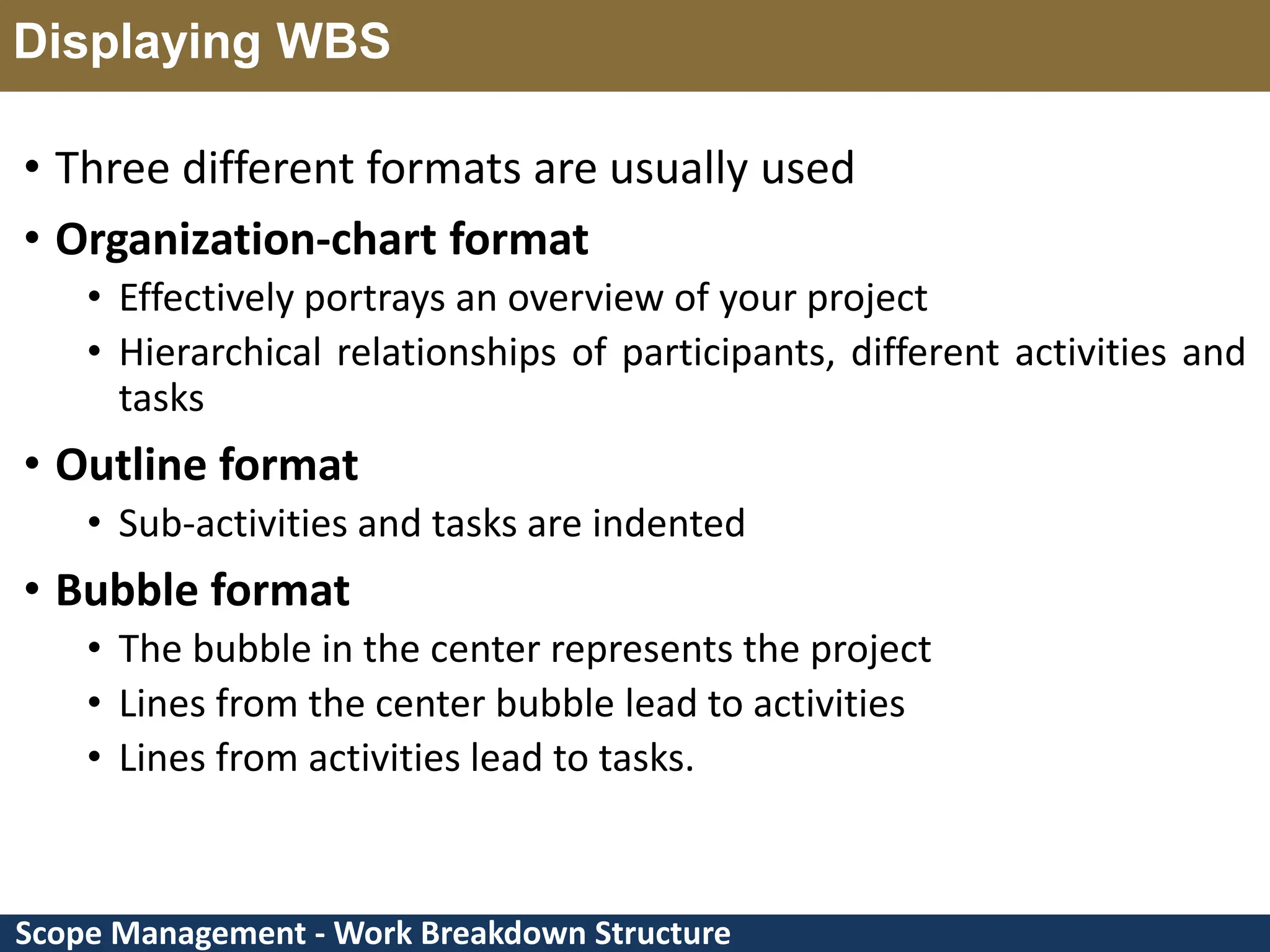 Scope Management - Work Breakdown Structure Displaying WBS • Three different formats are usually used • Organization-chart format • Effectively portrays an overview of your project • Hierarchical relationships of participants, different activities and tasks • Outline format • Sub-activities and tasks are indented • Bubble format • The bubble in the center represents the project • Lines from the center bubble lead to activities • Lines from activities lead to tasks. 