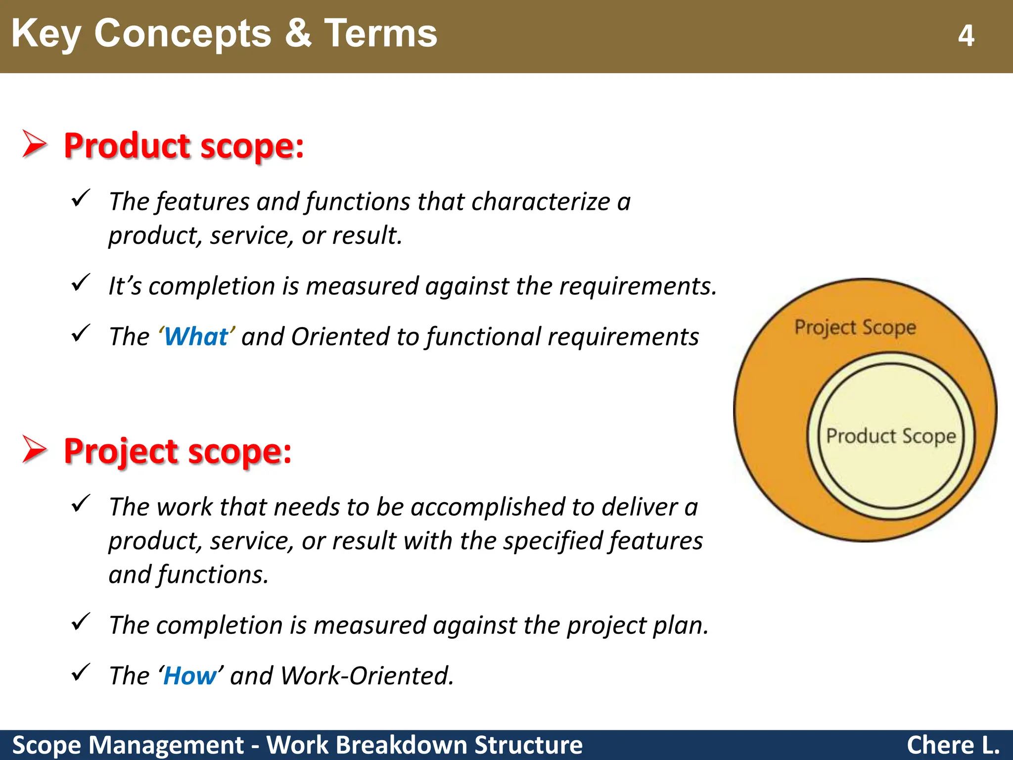 Scope Management - Work Breakdown Structure Key Concepts & Terms Chere L. 4  Product scope:  The features and functions that characterize a product, service, or result.  It’s completion is measured against the requirements.  The ‘What’ and Oriented to functional requirements  Project scope:  The work that needs to be accomplished to deliver a product, service, or result with the specified features and functions.  The completion is measured against the project plan.  The ‘How’ and Work-Oriented. 