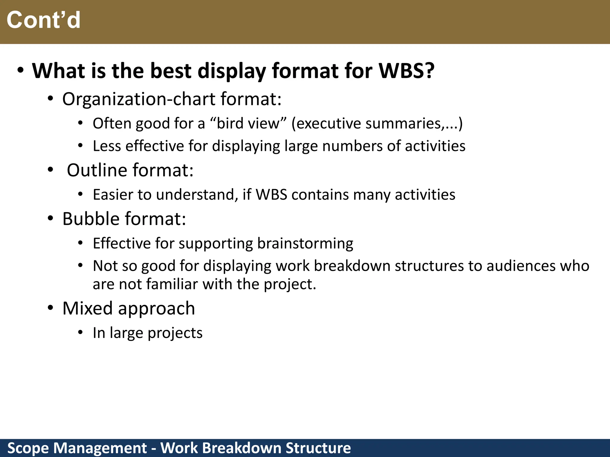 Scope Management - Work Breakdown Structure Cont’d • What is the best display format for WBS? • Organization-chart format: • Often good for a “bird view” (executive summaries,...) • Less effective for displaying large numbers of activities • Outline format: • Easier to understand, if WBS contains many activities • Bubble format: • Effective for supporting brainstorming • Not so good for displaying work breakdown structures to audiences who are not familiar with the project. • Mixed approach • In large projects 
