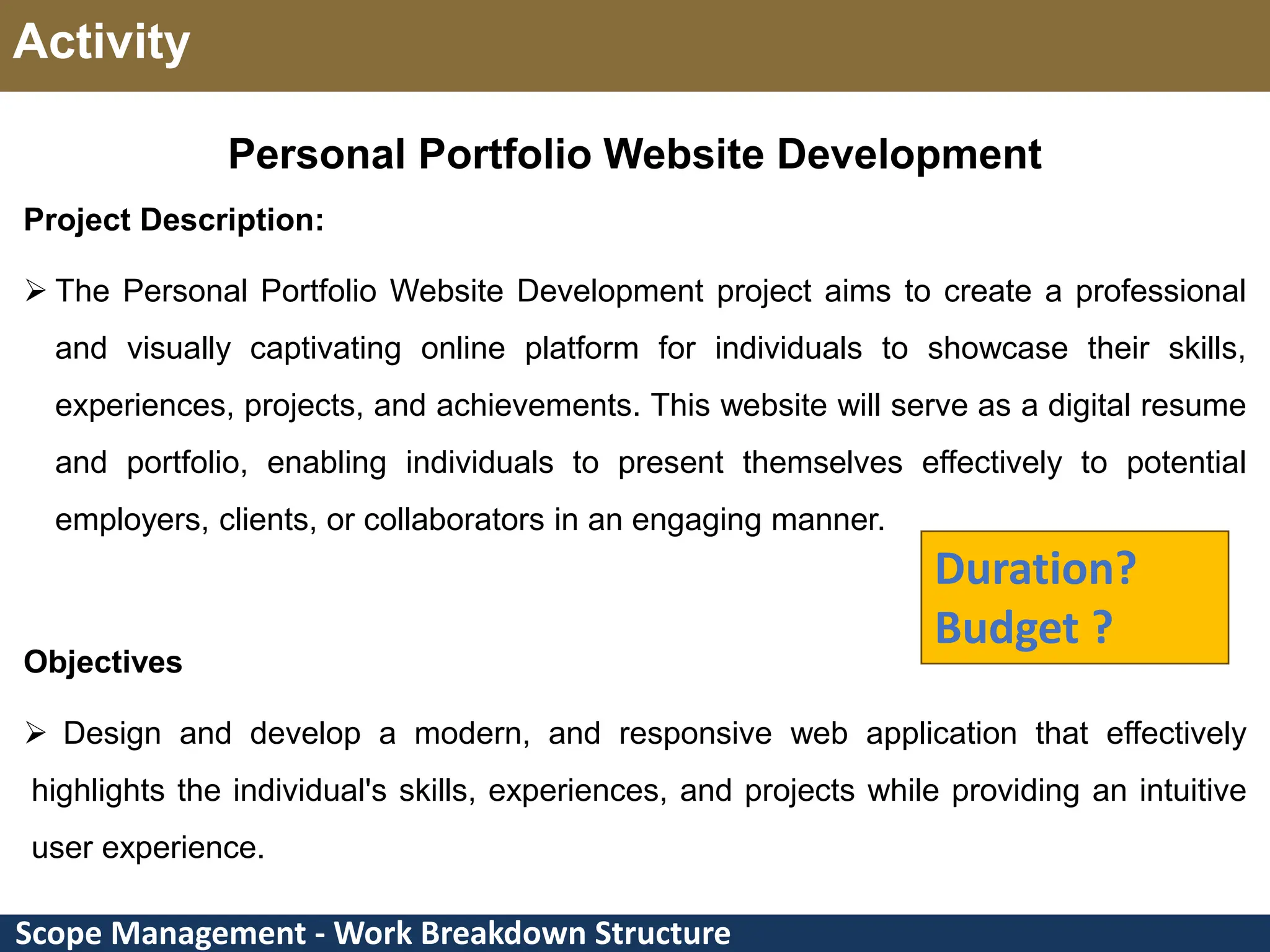 Scope Management - Work Breakdown Structure Activity Personal Portfolio Website Development Project Description:  The Personal Portfolio Website Development project aims to create a professional and visually captivating online platform for individuals to showcase their skills, experiences, projects, and achievements. This website will serve as a digital resume and portfolio, enabling individuals to present themselves effectively to potential employers, clients, or collaborators in an engaging manner. Objectives  Design and develop a modern, and responsive web application that effectively highlights the individual's skills, experiences, and projects while providing an intuitive user experience. Duration? Budget ? 