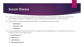 Scrum Theory
 Scrum is founded on empirical process control theory, or empiricism. Empiricism asserts that
knowledge comes from experience and making decisions based on what is known.
 Three pillars uphold every implementation of empirical process control:
1. transparency,
2. inspection, and
3. adaptation
 Scrum prescribes four formal events for inspection and adaptation, as described in the Scrum
Events section of this document:
 Sprint Planning
 Daily Scrum
 Sprint Review
 Sprint Retrospective
 