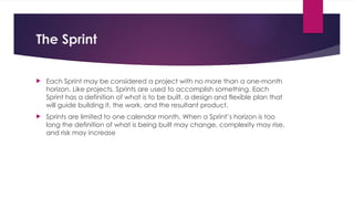 The Sprint
 Each Sprint may be considered a project with no more than a one-month
horizon. Like projects, Sprints are used to accomplish something. Each
Sprint has a definition of what is to be built, a design and flexible plan that
will guide building it, the work, and the resultant product.
 Sprints are limited to one calendar month. When a Sprint’s horizon is too
long the definition of what is being built may change, complexity may rise,
and risk may increase
 