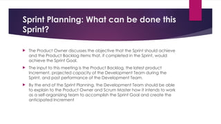 Sprint Planning: What can be done this
Sprint?
 The Product Owner discusses the objective that the Sprint should achieve
and the Product Backlog items that, if completed in the Sprint, would
achieve the Sprint Goal.
 The input to this meeting is the Product Backlog, the latest product
Increment, projected capacity of the Development Team during the
Sprint, and past performance of the Development Team.
 By the end of the Sprint Planning, the Development Team should be able
to explain to the Product Owner and Scrum Master how it intends to work
as a self-organizing team to accomplish the Sprint Goal and create the
anticipated Increment
 