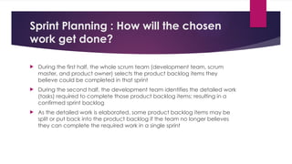 Sprint Planning : How will the chosen
work get done?
 During the first half, the whole scrum team (development team, scrum
master, and product owner) selects the product backlog items they
believe could be completed in that sprint
 During the second half, the development team identifies the detailed work
(tasks) required to complete those product backlog items; resulting in a
confirmed sprint backlog
 As the detailed work is elaborated, some product backlog items may be
split or put back into the product backlog if the team no longer believes
they can complete the required work in a single sprint
 