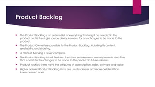Product Backlog
 The Product Backlog is an ordered list of everything that might be needed in the
product and is the single source of requirements for any changes to be made to the
product.
 The Product Owner is responsible for the Product Backlog, including its content,
availability, and ordering.
 A Product Backlog is never complete.
 The Product Backlog lists all features, functions, requirements, enhancements, and fixes
that constitute the changes to be made to the product in future releases.
 Product Backlog items have the attributes of a description, order, estimate and value.
 Higher ordered Product Backlog items are usually clearer and more detailed than
lower ordered ones.
 