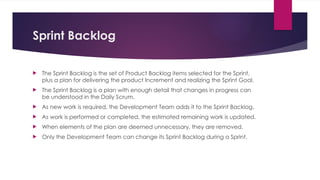 Sprint Backlog
 The Sprint Backlog is the set of Product Backlog items selected for the Sprint,
plus a plan for delivering the product Increment and realizing the Sprint Goal.
 The Sprint Backlog is a plan with enough detail that changes in progress can
be understood in the Daily Scrum.
 As new work is required, the Development Team adds it to the Sprint Backlog.
 As work is performed or completed, the estimated remaining work is updated.
 When elements of the plan are deemed unnecessary, they are removed.
 Only the Development Team can change its Sprint Backlog during a Sprint.
 