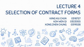 LECTURE 4
SELECTION OF CONTRACT FORMS
KIING KIU CHUN 0318727
KOH WEN QI 0323355
KONG ZHEN CHUNG 0319528
 