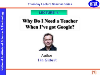 NationalInstituteofScience&Technology
[1]
Thursday Lecture Seminar Series
Why Do I Need a Teacher
When I’ve got Google?
LECTURE -4LECTURE -4
Author
Ian Gilbert
 
