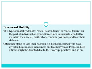 Downward Mobility:
This type of mobility denotes “social descendance” or “social failure” on
     the part of individual or group. Sometimes individuals who fail to
     maintain their social, political or economic positions, and lose their
     statuses.
Often they stand to lose their position e.g. big businessmen who have
     invested huge money in business but face heavy loss. People in high
     officers might be denoted due to their corrupt practices and so on.
 