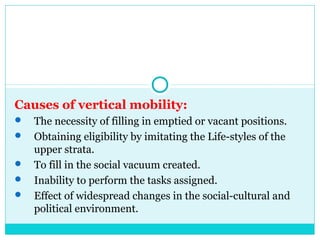 Causes of vertical mobility:
   The necessity of filling in emptied or vacant positions.
   Obtaining eligibility by imitating the Life-styles of the
    upper strata.
   To fill in the social vacuum created.
   Inability to perform the tasks assigned.
   Effect of widespread changes in the social-cultural and
    political environment.
 