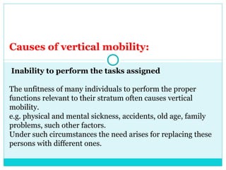 Causes of vertical mobility:

Inability to perform the tasks assigned

The unfitness of many individuals to perform the proper
functions relevant to their stratum often causes vertical
mobility.
e.g. physical and mental sickness, accidents, old age, family
problems, such other factors.
Under such circumstances the need arises for replacing these
persons with different ones.
 