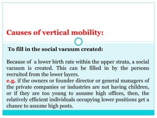Causes of vertical mobility:

To fill in the social vacuum created:

Because of a lower birth rate within the upper strata, a social
vacuum is created. This can be filled in by the persons
recruited from the lower layers.
e.g. if the owners or founder director or general managers of
the private companies or industries are not having children,
or if they are too young to assume high offices, then, the
relatively efficient individuals occupying lower positions get a
chance to assume high posts.
 