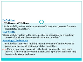 Definition:
  Wallace and Wallace:
“Social mobility refers to the movement of a person or person’s from one
  social status to another”.
W.P Scott:
“Social mobility refers to the movement of an individual or group from
  one social position, class or social stratum to another”.
Sociology Dictionary:
Thus it is clear that social mobility mean movement of an individual or
  group form one social position or status to another.
e.g. Poor people may become rich, the bank peon may become bank
  officers, farmers may become ministers, and a petty businessman may
  become a bankrupt and so on.
 