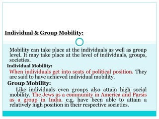 Individual & Group Mobility:


 Mobility can take place at the individuals as well as group
 level. It may take place at the level of individuals, groups,
 societies.
Individual Mobility:
When individuals get into seats of political position. They
are said to have achieved individual mobility.
Group Mobility:
   Like individuals even groups also attain high social
mobility. The Jews as a community in America and Parsis
as a group in India. e.g. have been able to attain a
relatively high position in their respective societies.
 