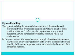 Upward Mobility:
This type of mobility denotes social ascendance. It denotes the said
     movement from a lower social position or status to a higher social
     position or status. It reflects social improvements. e.g. a retail
     businessman who earns lot of profit may become a whole sale
     businessman.
In the same manner the son of a mason through educational attainments
     may become a university professor. Both are two examples of upward
     mobility indicates an improvement or ascendance in the status of the
     concerned persons.
 