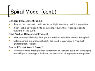 Spiral Model (cont.) 
Concept Development Project: 
 Start at the core and continues for multiple iterations until it is complete. 
 If concept is developed into an actual product, the process proceeds 
outward on the spiral. 
New Product Development Project: 
 New product will evolve through a number of iterations around the spiral. 
 Later, a circuit around spiral might be used to represent a “Product 
Enhancement Project” 
Product Enhancement Project: 
 There are times when process is dormant or software team not developing 
new things but change is initiated, process start at appropriate entry point. 
 